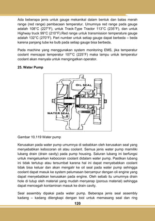 120
Ada beberapa jenis untuk gauge mekanikal dalam bentuk dan batas merah
range (red range) pembacaan temperatur. Umumnya red range pada gauge
adalah 108°C (227°F), untuk Track-Type Tractor 113°C (235°F), dan untuk
Highway truck 99°C (210°F).Red range untuk transmission temperature gauge
adalah 132°C (270°F). Part number untuk setiap gauge dapat berbeda – beda
karena panjang tube ke bulb pada setiap gauge bisa berbeda.
Pada machine yang menggunakan system monitoring EMS, jika temperatur
coolant mencapai temperatur 107°C (225°F) maka lampu untuk temperatur
coolant akan menyala untuk mengingatkan operator.
25. Water Pump
Gambar 10.119 Water pump
Kerusakan pada water pump umumnya di sebabkan oleh kerusakan seal yang
menyebabkan kebocoran oli atau coolant. Semua jenis water pump mamiliki
lubang drain (drain cavity) pada pump housing. Saluran lubang ini berfungsi
untuk mengeluarkan kebocoran coolant didalam water pump. Pastikan lubang
ini tidak tertutup atau tersumbat karena hal ini dapat menyebabkan coolant
tidak bisa keluar dan akan mengalir ke oil seal pada water pump sehingga
coolant dapat masuk ke system pelumasan bercampur dengan oli engine yang
dapat menyebabkan kerusakan pada engine. Oleh sebab itu umumnya drain
hole di tutup oleh material yang mudah menyerap (porous material) sehingga
dapat mencegah kontaminan masuk ke drain cavity.
Seal assembly dipakai pada water pump. Beberapa jenis seal assembly
kadang – kadang dilengkapi dengan tool untuk memasang seal dan ring
 