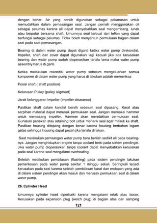 121
dengan benar. Air yang bersih digunakan sebagai pelumasan untuk
memudahkan dalam pemasangan seal. Jangan pernah menggunakan oli
sebagai pelumas karena oli dapat menyebabkan seal mengembang, lunak
atau berputar bersama shaft. Umumnya seal terbuat dari teflon yang dapat
berfungsi sebagai pelumas. Tidak boleh menyentuh permukaan bagian dalam
seal pada saat pemasangan.
Bearing di dalam water pump dapat diganti ketika water pump direkondisi.
Impeller, shaft dan cover dapat digunakan lagi kecuali jika ada kerusakan
bearing dan water pump sudah dioperasikan terlalu lama maka water pump
assembly harus di ganti.
Ketika melakukan rekondisi water pump sebelum mengeluarkan semua
komponen di dalam water pump yang harus di lakukan adalah memeriksa:
Posisi shaft ( shaft position)
Kelurusan Pulley (pulley aligment)
Jarak kelonggaran Impeller (impeller clearance)
Pastikan shaft dalam kondisi bersih sebelum seal dipasang. Karat atau
serpihan material dapat merusak permukaan seal. Jangan memakai hammer
untuk memasang impeller. Hammer akan meretakkan permukaan seal.
Gunakan penekan atau retaining bolt untuk menarik seal agar masuk ke shaft.
Pastikan housing ditopang dengan benar karena housing berbahan logam
getas sehingga housing dapat pecah jika terlalu di tekan.
Saat melakukan pemsangan water pump baru berilah sedikit oli pada bearing-
nya. Jangan menghidupkan engine tanpa coolant terisi pada sistem pendingin.
Jika water pump dioperasikan tanpa coolant dapat menyebabkan kerusakan
pada seal karena seal mengalami overheating.
Setelah melakukan pembilasan (flushing) pada sistem pendingin lakukan
pemeriksaan pada water pump sekitar 1 minggu sekali. Seringkali terjadi
kerusakan pada seal karena setelah pembilasan karat dan endapan yang ada
di dalam sistem pendingin akan masuk dan merusak permukaan seal di dalam
water pump.
26. Cylinder Head
Umumnya cylinder head diperbaiki karena mengalami retak atau bocor.
Kerusakan pada expansion plug (welch plug) di bagian atas dan samping
 