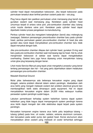 122
cylinder head dapat menyebabkan kebocoran. Jika terjadi kebocoran pada
permukaan tersebut akan terlihat percikan coolant pada sisi – sisi plug.
Plug harus diganti dan pastikan permukaan untuk memasang plug bersih dan
gunakan sealant saat memasang plug. Keretakan pada cylinder head
umumnya terjadi di antara valve port, pre-combustion chamber atau lubang
untuk nozzle diantara valve port. Keretakan pada cylinder head dapat
diperbaiki melalui proses pengelasan re-manufacturing.
Periksa cylinder head jika mengalami kebengkokan (bend) atau melengkung
(warpage). Sebelum pemasangan precombustion chamber baru pada cylinder
head, periksa permukaan gasket pre-combustion chamber di head jika ada
guratan atau karat dapat menyebabkan pre-combustion chamber baru tidak
dapat menyekat dengan baik.
Jika pre-combustion chamber dilepas dari cylinder head, gunakan O-ring seal
baru pada pre-combustion chamber saat memasang lagi ke head. Hal itu untuk
menghindari kebocoran di sekitar seal karena dapat mengakibatkan
overheating. Gasket baru juga harus dipasang untuk menyakinkan lubang
untuk glow plug terpasang dengan benar.
Lihat modul Service Manual yang tepat untuk mengetahui prosedur yang benar
tentang pemasangan dan hal – hal yang perlu diperhatikan dalam melakukan
pemasangan pre-combustion chamber.
Masalah Electrical Ground
Mulai jelas bahwasannya ada beberapa kerusakan engine yang dapat
dicegah, selama problem dikenali dalam sistem pendingin, disebabkan oleh
arus listrik yang mengalir melewati coolant dari problem electrical ground dan
membangkitkan listrik statis dimanapun pada equipment. Hal ini dapat
menyebabkan kerusakan engine dalam 24,000 miles walaupun kualitas
perawatan system pendingin sudah bagus.
Lakukan pemeriksaan terhadap system kelistrikan karena dapat system
kelistrikan yang tidak bagus dapat mempengaruhi system pendingin karena
arus listrik dapat mengalir dan efek elektrolisa dapat terjadi pada system
pendingin.
Kerusakan komponen engine karena arus listrik yaitu terjadinya lubang –
lubang (pitted) pada liner, oil cooler, radiator, extreme aluminium corrosion,
dan kerusakan pada water pump dan gasket head. Korosi alumunium akan
menyebabkan aliran coolant yang melewati oil cooler terhambat sehingga
 