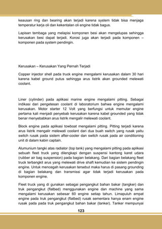123
keausan ring dan bearing akan terjadi karena system tidak bisa menjaga
temperatur kerja oli dan kekentalan oli engine tidak bagus.
Lapisan tembaga yang melapisi komponen besi akan mengelupas sehingga
kerusakan besi dapat terjadi. Korosi juga akan terjadi pada komponen –
komponen pada system pendingin.
Kerusakan – Kerusakan Yang Pernah Terjadi
Copper injector shell pada truck engine mengalami kerusakan dalam 30 hari
karena kabel ground putus sehingga arus listrik akan grounded melewati
coolant.
Liner (cylinder) pada aplikasi marine engine mengalami pitting. Sebagai
indikasi dari pengetesan coolant di laboratorium bahwa engine mengalami
kerusakan. Motor starter 12 Volt yang berfungsi untuk memutar engine
pertama kali menjadi penyebab kerusakan karena kabel grounded yang tidak
benar menyebabkan arus listrik mengalir melewati coolant.
Block engine pada aplikasi towboat mengalami pitting. Pitting terjadi karena
arus listrik mengalir melewati coolant dari dua buah switch yang rusak yaitu
switch rusak pada sistem after-cooler dan switch rusak pada air conditioning
unit di dalam kabin captain.
Alumunium tangki atas radiator (top tank) yang mengalami pitting pada aplikasi
sebuah fleet truck yang dilengkapi dengan suspensi kantong karet udara
(rubber air bag suspension) pada bagian belakang. Dari bagian belakang fleet
truck terbangkit arus yang melewati drive shaft kemudian ke sistem pendingin
engine. Untuk mencegah kerusakan tersebut maka harus di pasang grounding
di bagian belakang dan transmissi agar tidak terjadi kerusakan pada
komponen engine.
Fleet truck yang di gunakan sebagai pengangkut bahan bakar (tangker) dan
truk pengangkut (flatbed) menggunakan engine dan machine yang sama
mengalami kerusakan sebesar 60 engine setiap tahun. Limapuluh empat
engine pada truk pengangkut (flatbed) rusak sementara hanya enam engine
rusak pada pada truk pengangkut bahan bakar (tanker). Tanker mempunyai
 