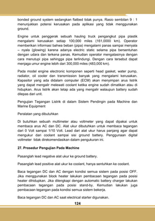 124
bonded ground system sedangkan flatbed tidak punya. Rasio sembilan 9 : 1
menunjukkan potensi kerusakan pada aplikasi yang tidak menggunakan
ground.
Engine untuk penggerak sebuah hauling truck pengangkut pipa plastik
mengalami kerusakan setiap 100,000 miles (161,0000 km). Operator
memberikan informasi bahwa beban (pipa) mengalami panas sampai menyala
– nyala (glowing) karena adanya electric static selama pipa bersentuhan
dengan udara dan terkena panas. Kemudian operator mengatasinya dengan
cara menutupi pipa sehingga pipa terlindungi. Dengan cara tersebut dapat
menjaga umur engine lebih dari 300,000 miles (483,000 km).
Pada model engine electronic komponen seperti head gasket, water pump,
radiator, oil cooler dan transmission banyak yang mengalami kerusakan.
Kapasitor yang ada didalam computer (ECM) akan menyimpan arus listrik
yang dapat mengalir melewati coolant ketika engine sudah dimatikan atau di
hidupkan. Arus listrik akan tetap ada yang mengalir walaupun battery sudah
dilepas dari unit.
Pengujian Tegangan Listrik di dalam Sistem Pendingin pada Machine dan
Marine Equipment
Peralatan yang dibutuhkan
Di butuhkan sebuah multimeter atau voltmeter yang dapat dipakai untuk
membaca arus AC dan DC. Alat ukur dibutuhkan untuk membaca tegangan
dari 0 Volt sampai 1/10 Volt. Lead dari alat ukur harus panjang agar dapat
mengukur dari coolant sampai sisi ground battery. Penggunaan digital
voltmeter tidak direkomendasikan dalam pengukuran ini.
27. Prosedur Pengujian Pada Machine
Pasanglah lead negative alat ukur ke ground battery.
Pasanglah lead positive alat ukur ke coolant, hanya sentuhkan ke coolant.
Baca tegangan DC dan AC dengan kondisi semua sistem pada posisi OFF.
Jika menggunakan block heater lakukan pembacaan tegangan pada posisi
heater dihidupkan. Jika dilengkapi dengan automatic battery charger lakukan
pembacaan tegangan pada posisi stand-by. Kemudian lakukan juga
pembacaan tegangan pada kondisi semua sistem bekerja.
Baca tegangan DC dan AC saat electrical starter digunakan.
 