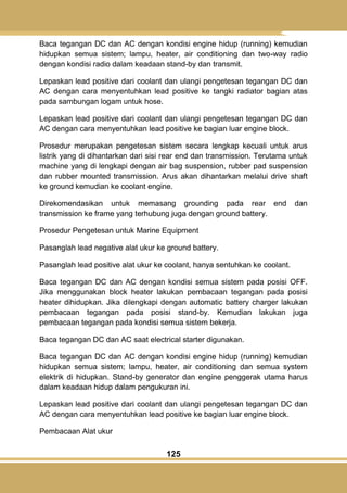 125
Baca tegangan DC dan AC dengan kondisi engine hidup (running) kemudian
hidupkan semua sistem; lampu, heater, air conditioning dan two-way radio
dengan kondisi radio dalam keadaan stand-by dan transmit.
Lepaskan lead positive dari coolant dan ulangi pengetesan tegangan DC dan
AC dengan cara menyentuhkan lead positive ke tangki radiator bagian atas
pada sambungan logam untuk hose.
Lepaskan lead positive dari coolant dan ulangi pengetesan tegangan DC dan
AC dengan cara menyentuhkan lead positive ke bagian luar engine block.
Prosedur merupakan pengetesan sistem secara lengkap kecuali untuk arus
listrik yang di dihantarkan dari sisi rear end dan transmission. Terutama untuk
machine yang di lengkapi dengan air bag suspension, rubber pad suspension
dan rubber mounted transmission. Arus akan dihantarkan melalui drive shaft
ke ground kemudian ke coolant engine.
Direkomendasikan untuk memasang grounding pada rear end dan
transmission ke frame yang terhubung juga dengan ground battery.
Prosedur Pengetesan untuk Marine Equipment
Pasanglah lead negative alat ukur ke ground battery.
Pasanglah lead positive alat ukur ke coolant, hanya sentuhkan ke coolant.
Baca tegangan DC dan AC dengan kondisi semua sistem pada posisi OFF.
Jika menggunakan block heater lakukan pembacaan tegangan pada posisi
heater dihidupkan. Jika dilengkapi dengan automatic battery charger lakukan
pembacaan tegangan pada posisi stand-by. Kemudian lakukan juga
pembacaan tegangan pada kondisi semua sistem bekerja.
Baca tegangan DC dan AC saat electrical starter digunakan.
Baca tegangan DC dan AC dengan kondisi engine hidup (running) kemudian
hidupkan semua sistem; lampu, heater, air conditioning dan semua system
elektrik di hidupkan. Stand-by generator dan engine penggerak utama harus
dalam keadaan hidup dalam pengukuran ini.
Lepaskan lead positive dari coolant dan ulangi pengetesan tegangan DC dan
AC dengan cara menyentuhkan lead positive ke bagian luar engine block.
Pembacaan Alat ukur
 