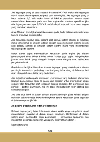 126
Jika tegangan yang di baca sebesar 0 sampai 0,3 Volt maka nilai tegangan
masih masuk dalam spesifikasi pada cast iron engine. Jika tegangan yang di
baca sebesar 0,5 Volt maka harus di lakukan perbaikan karena dapat
menyebabkan kerusakan pada cast iron engine dan menurut spesifikasi jika
nilai tegangan mencapai 0,15 Volt sudah dapat merusak komponen engine
yang berbahan aluminium.
Arus AC akan timbul jika terjadi kerusakan pada dioda didalam alternator atau
karena timbulnya electric static.
Jika tegangan muncul pada coolant saat semua sistem elektrik di hidupkan
maka yang harus di lakukan adalah dengan cara mematikan sistem elektrik
satu persatu sampai di temukan sistem elektrik mana yang menimbulkan
tegangan pada coolant.
Motor starter dapat menyebabkan kerusakan pada engine jika sistem
groundingnya tidak benar karena motor starter juga dapat menyebabkan
jumlah arus listrik yang mengalir hampir sama dengan saat melakukan
pengelasan listrik.
Gantilah coolant jika ditemukan adanya tegangan yang berlebih pada sistem
pendingin karena iron protecting chemical yang terkandung di dalam coolant
akan hilang oleh arus listrik yang berlebihan.
Jika terjadi kerusakan pada komponen – komponen yang berbahan alumunium
lakukan pemeriksaan pada oil cooler dan radiator untuk memastikan aliran
coolant tidak tersumbat oleh endapan karena endapan dari pengikisan dan
partikel – partikel aluminium. Hal ini dapat menyebabkan liner scoring dan
kerusakan engine.
Jika ada arus listrik di dalam coolant sistem pendingin pada kondisi engine
mati dan battery dilepas maka kemungkinan terjadi kerusakan pada kapasitor
di dalam computer (ECM).
28. Engine Sudah Lama Tidak Dioperasikan
Sebuah engine yang tidak di hidupkan dalam waktu yang cukup lama dapat
menyebabkan masalah di dalam sistem pendingin. Kontaminan di dalam
sistem akan mengendap pada permukaan – permukaan komponen dan
mengental. Beberapa komponen yang perlu diperhatikan adalah :
Seal water pump
 
