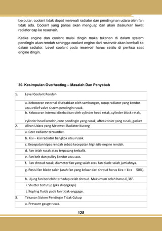 128
berputar, coolant tidak dapat melewati radiator dan pendinginan udara oleh fan
tidak ada. Coolant yang panas akan menguap dan akan disalurkan lewat
radiator cap ke reservoir.
Ketika engine dan coolant mulai dingin maka tekanan di dalam system
pendingin akan rendah sehingga coolant engine dari reservoir akan kembali ke
dalam radiator. Level coolant pada reservoir harus selalu di periksa saat
engine dingin.
30. Kesimpulan Overheating – Masalah Dan Penyebab
1. Level Coolant Rendah
a. Kebocoran external disebabkan oleh sambungan, tutup radiator yang kendor
atau relief valve sistem pendingin rusak.
b. Kebocoran internal disebabkan oleh cylinder head retak, cylinder block retak,
cylinder head kendor, core pendingin yang rusak, after-cooler yang rusak, gasket
yang rusak.2. Aliran Udara yang Melewati Radiator Kurang
a. Core radiator tersumbat.
b. Kisi – kisi radiator bengkok atau rusak.
c. Kecepatan kipas rendah sebab kecepatan high idle engine rendah.
d. Fan telah rusak atau terpasang terbalik.
e. Fan belt dan pulley kendor atau aus.
f. Fan shroud rusak, diameter fan yang salah atau fan blade salah jumlahnya.
g. Posisi fan blade salah (arah fan yang keluar dari shroud harus kira – kira 50%).
h. Ujung fan berlebih terhadap celah shroud. Maksimum celah harus 0,38".
i. Shutter tertutup (jika dilengkapi).
j. Kopling fluida pada fan tidak enggage.
3. Tekanan Sistem Pendingin Tidak Cukup
a. Pressure gauge rusak.
 