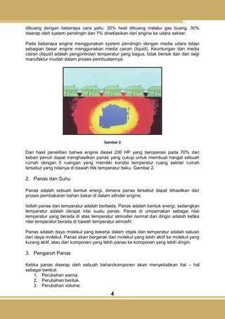 4
dibuang dengan beberapa cara yaitu: 30% heat dibuang melalui gas buang, 30%
diserap oleh system pendingin dan 7% diradiasikan dari engine ke udara sekitar.
Pada beberapa engine menggunakan system pendingin dengan media udara tetapi
sebagian besar engine menggunakan media cairan (liquid). Keuntungan dari media
cairan (liquid) adalah pengontrolan temperatur yang bagus, tidak berisik dan dari segi
manufaktur mudah dalam proses pembuatannya.
Gambar 2
Dari hasil penelitian bahwa engine diesel 200 HP yang beroperasi pada 70% dari
beban penuh dapat menghasilkan panas yang cukup untuk membuat hangat sebuah
rumah dengan 5 ruangan yang memiliki kondisi temperatur ruang sekitar rumah
tersebut yang nilainya di bawah titik temperatur beku. Gambar 2.
2. Panas dan Suhu
Panas adalah sebuah bentuk energi, dimana panas tersebut dapat dihasilkan dari
proses pembakaran bahan bakar di dalam silinder engine.
Istilah panas dan temperatur adalah berbeda. Panas adalah bentuk energi, sedangkan
temperatur adalah derajat nilai suatu panas. Panas di umpamakan sebagai nilai
temperatur yang berada di atas temperatur atmosfer normal dan dingin adalah ketika
nilai temperatur berada di bawah temperatur atmosfir.
Panas adalah daya molekul yang bekerja dalam objek dan temperatur adalah satuan
dari daya molekul. Panas akan bergerak dari molekul yang lebih aktif ke molekul yang
kurang aktif, atau dari komponen yang lebih panas ke komponen yang lebih dingin.
3. Pengaruh Panas
Ketika panas diserap oleh sebuah bahan/komponen akan menyebabkan hal – hal
sebagai berikut:
1. Perubahan warna.
2. Perubahan bentuk.
3. Perubahan volume.
 