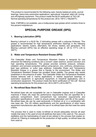 139
This product is recommended for the following uses: heavily loaded pin joints, journal
bearings, heavy-duty automotive applications, agricultural, industrial, steel mill, mining
and off-highway equipment. This product meets the NLGI certification of "GC-LB".
Normal operating temperatures for this product are -28 to 149°C (-18to300°F).
Note: If MPGM is not available, use a multipurpose type grease which contains three to
five percent molybdenum.
SPECIAL PURPOSE GREASE (SPG)
1. Bearing Lubrication (SPG)
Bearing Lubricant is a NLGI No. 2 lubricating grease with a polyurea thickener. This
grease is recommended for high temperature antifriction bearings in the following
applications: electric motors, alternators, fan drives, starters and generators. The
Bearing Lubricant (SPG) has an effective operating range of -29 to 177°C (-20 to
350°F).
2. Water and Temperature Resistant Grease (SPG)
The Caterpillar Water and Temperature Resistant Grease is designed for use
whenever the following conditions are a concern: water washout, severe corrosion and
high operating temperatures. The grease provides extreme pressure, antiwear,
oxidation, and corrosion protection without using barium, zinc, antimony, phosphorous,
lead type additives, or sulfur type additives. Caterpillar Water and Temperature
Resistant Grease is a grease that is friendly to the environment. The Water and
Temperature Resistant Grease has excellent shear stability. The grease also resists
breakdown in the presence of water. The Caterpillar Water and Temperature Resistant
Grease behaves well in marine applications, in washer equipment bearings, in
automotive equipment, in agricultural equipment, in industrial applications, and in
construction equipment. This product meets the NLGI certification of "GC-LB". Normal
operating temperatures for this product are -40 to 204°C (-40 to 400°F).
3. Re-refined Base Stock Oils
Re-refined base oils are acceptable for use in Caterpillar engines and in Caterpillar
machines if these oils meet the performance requirements that are specified for a
particular compartment. Each compartment has lubrication requirements and
lubrication specifications in order to ensure proper lubrication and life of the system.
Re-refined base oils can be used exclusively in finished oil or in a combination with
new base oils. The US military specifications and the specifications of other heavy
equipment manufacturers also allow the use of re-refined base oils that meet the same
criteria.
The process that is used to make re-refined oil should adequately remove all wear
metals that were in the used oil and all additives that were in the used oil. The vacuum
distillation and the hydrotreating of used oil are utilized in the process that creates re-
refined oil. Filtering is inadequate for the production of high quality, re-refined base oils
from used oil.
 