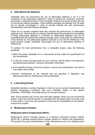 140
4. After-Market Oil Additives
Caterpillar does not recommend the use of aftermarket additives in oil. It is not
necessary to use aftermarket additives in order to achieve the machine's maximum
service life or rated performance. Fully formulated, finished oils consist of base oils and
of commercial additive packages. These additive packages are blended into the base
oils at precise percentages in order to provide finished oils with performance
characteristics that meet industry standards.
There are no industry standard tests that evaluate the performance of aftermarket
additives in oil. There are also no industry standard tests that evaluate the compatibility
of these aftermarket additives in a finished oil. Aftermarket additives may not be
compatible with the finished oil's additive package, which could lower the performance
of the finished oil. The aftermarket additive could fail to mix with the finished oil. This
could produce sludge. Caterpillar discourages the use of aftermarket additives in
finished oils.
To achieve the best performance from a Caterpillar engine, obey the following
guidelines
1. Select the proper Caterpillar oil or a commercial oil that meets the specifications of
the compartment.
2. To find the correct viscosity grade for your machine, see the table in the Operation
and Maintenance Manual, "Lubricant Viscosities" information.
3. At the specified interval, service the engine or service the compartment. Use new oil
and install a new oil filter.
4. Perform maintenance at the intervals that are specified in Operation and
Maintenance Manual, "Maintenance Interval Schedule".
5. Lubricating Grease
Caterpillar provides a number of greases in order to cover a variety of applications and
extreme temperature conditions. See your Caterpillar dealer or see Special
Publication, PECP4025, "One Safe Source" for the part numbers.
Note: Some greases may not be used with other greases. When you use commercial
grease, make sure that the grease is compatible with the grease that is currently used
in your system. If you have any questions concerning the compatibility of your grease,
consult your supplier.
6. Multipurpose Greases
Multipurpose Lithium Complex Grease (MPGL)
Multipurpose Lithium Complex Grease is a National Lubricating Grease Institute
(NLGI) No. 2 general purpose lithium complex grease for medium duty applications.
This product has good characteristics at high temperatures such as a dropping point
 