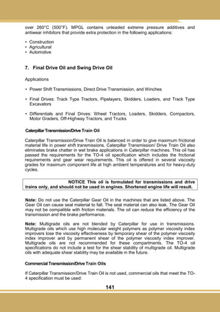141
over 260°C (500°F). MPGL contains unleaded extreme pressure additives and
antiwear inhibitors that provide extra protection in the following applications:
• Construction
• Agricultural
• Automotive
7. Final Drive Oil and Swing Drive Oil
Applications
• Power Shift Transmissions, Direct Drive Transmission, and Winches
• Final Drives: Track Type Tractors, Pipelayers, Skidders, Loaders, and Track Type
Excavators
• Differentials and Final Drives: Wheel Tractors, Loaders, Skidders, Compactors,
Motor Graders, Off-Highway Tractors, and Trucks
CaterpillarTransmission/Drive Train Oil
Caterpillar Transmission/Drive Train Oil is balanced in order to give maximum frictional
material life in power shift transmissions. Caterpillar Transmission/ Drive Train Oil also
eliminates brake chatter in wet brake applications in Caterpillar machines. This oil has
passed the requirements for the TO-4 oil specification which includes the frictional
requirements and gear wear requirements. This oil is offered in several viscosity
grades for maximum component life at high ambient temperatures and for heavy-duty
cycles.
NOTICE This oil is formulated for transmissions and drive
trains only, and should not be used in engines. Shortened engine life will result.
Note: Do not use the Caterpillar Gear Oil in the machines that are listed above. The
Gear Oil can cause seal material to fall. The seal material can also leak. The Gear Oil
may not be compatible with friction materials. The oil can reduce the efficiency of the
transmission and the brake performance.
Note: Multigrade oils are not blended by Caterpillar for use in transmissions.
Multigrade oils which use high molecular weight polymers as polymer viscosity index
improvers lose the viscosity effectiveness by temporary shear of the polymer viscosity
index improver and by permanent shear of the polymer viscosity index improver.
Multigrade oils are not recommended for these compartments. The TO-4 oil
specifications do not include a test for the shear stability of multigrade oil. Multigrade
oils with adequate shear stability may be available in the future.
Commercial Transmission/Drive Train Oils
If Caterpillar Transmission/Drive Train Oil is not used, commercial oils that meet the TO-
4 specification must be used:
 