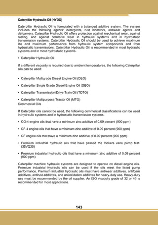143
Caterpillar Hydraulic Oil (HYDO)
Caterpillar Hydraulic Oil is formulated with a balanced additive system. The system
includes the following agents: detergents, rust inhibitors, antiwear agents and
defoamers. Caterpillar Hydraulic Oil offers protection against mechanical wear, against
rusting, and against corrosive wear in hydraulic systems and in hydrostatic
transmission systems. Caterpillar Hydraulic Oil should be used to achieve maximum
life and maximum performance from hydraulic system components and from
hydrostatic transmissions. Caterpillar Hydraulic Oil is recommended in most hydraulic
systems and in most hydrostatic systems.
• Caterpillar Hydraulic Oil
If a different viscosity is required due to ambient temperatures, the following Caterpillar
oils can be used:
• Caterpillar Multigrade Diesel Engine Oil (DEO)
• Caterpillar Single Grade Diesel Engine Oil (DEO)
• Caterpillar Transmission/Drive Train Oil (TDTO)
• Caterpillar Multipurpose Tractor Oil (MTO)
Commercial Oils
If Caterpillar oils cannot be used, the following commercial classifications can be used
in hydraulic systems and in hydrostatic transmission systems:
• CG-4 engine oils that have a minimum zinc additive of 0.09 percent (900 ppm)
• CF-4 engine oils that have a minimum zinc additive of 0.09 percent (900 ppm)
• CF engine oils that have a minimum zinc additive of 0.09 percent (900 ppm)
• Premium industrial hydraulic oils that have passed the Vickers vane pump test.
(35VQ25)
• Premium industrial hydraulic oils that have a minimum zinc additive of 0.09 percent
(900 ppm)
Caterpillar machine hydraulic systems are designed to operate on diesel engine oils.
Premium industrial hydraulic oils can be used if the oils meet the listed pump
performance. Premium industrial hydraulic oils must have antiwear additives, antifoam
additives, antirust additives, and antioxidation additives for heavy-duty use. Heavy-duty
use must be recommended by the oil supplier. An ISO viscosity grade of 32 or 46 is
recommended for most applications.
 