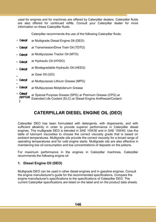 146
used for engines and for machines are offered by Caterpillar dealers. Caterpillar fluids
are also offered for continued refills. Consult your Caterpillar dealer for more
information on these Caterpillar fluids.
Caterpillar recommends the use of the following Caterpillar fluids:
ar Multigrade Diesel Engine Oil (DEO)
ar Transmission/Drive Train Oil (TDTO)
ar Multipurpose Tractor Oil (MTO)
ar Hydraulic Oil (HYDO)
ar Biodegradable Hydraulic Oil (HEES)
ar Gear Oil (GO)
ar Multipurpose Lithium Grease (MPG)
ar Multipurpose Molybdenum Grease
ar Special Purpose Grease (SPG) ar Premium Grease (CPG) ar
Extended Life Coolant (ELC) ar Diesel Engine Antifreeze/Coolant
CATERPILLAR DIESEL ENGINE OIL (DEO)
Caterpillar DEO has been formulated with detergents, with dispersants, and with
sufficient alkalinity in order to provide superior performance in Caterpillar diesel
engines. The multigrade DEO is blended in SAE 10W30 and in SAE 15W40. Use the
table of lubricant viscosities to choose the correct viscosity grade that is based on
ambient temperatures. Multigrade oils provide the correct viscosity for a broad range of
operating temperatures and for cold engine starts. Multigrade oils are also effective in
maintaining low oil consumption and low concentrations of deposits on the pistons.
For maximum performance in the engines in Caterpillar machines, Caterpillar
recommends the following engine oil:
1. Diesel Engine Oil (DEO)
Multigrade DEO can be used in other diesel engines and in gasoline engines. Consult
the engine manufacturer's guide for the recommended specifications. Compare the
engine manufacturer's specifications to the specifications of Caterpillar DEO. The
current Caterpillar specifications are listed on the label and on the product data sheets.
• Caterpil
• Caterpil
• Caterpil
• Caterpil
• Caterpil
•
• Caterpil
•
• Caterpil
• Caterpil
(MPGM
)
 