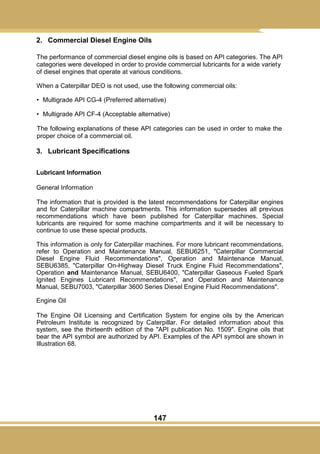 147
2. Commercial Diesel Engine Oils
The performance of commercial diesel engine oils is based on API categories. The API
categories were developed in order to provide commercial lubricants for a wide variety
of diesel engines that operate at various conditions.
When a Caterpillar DEO is not used, use the following commercial oils:
• Multigrade API CG-4 (Preferred alternative)
• Multigrade API CF-4 (Acceptable alternative)
The following explanations of these API categories can be used in order to make the
proper choice of a commercial oil.
3. Lubricant Specifications
Lubricant Information
General Information
The information that is provided is the latest recommendations for Caterpillar engines
and for Caterpillar machine compartments. This information supersedes all previous
recommendations which have been published for Caterpillar machines. Special
lubricants are required for some machine compartments and it will be necessary to
continue to use these special products.
This information is only for Caterpillar machines. For more lubricant recommendations,
refer to Operation and Maintenance Manual, SEBU6251, "Caterpillar Commercial
Diesel Engine Fluid Recommendations", Operation and Maintenance Manual,
SEBU6385, "Caterpillar On-Highway Diesel Truck Engine Fluid Recommendations",
Operation and Maintenance Manual, SEBU6400, "Caterpillar Gaseous Fueled Spark
Ignited Engines Lubricant Recommendations", and Operation and Maintenance
Manual, SEBU7003, "Caterpillar 3600 Series Diesel Engine Fluid Recommendations".
Engine Oil
The Engine Oil Licensing and Certification System for engine oils by the American
Petroleum Institute is recognized by Caterpillar. For detailed information about this
system, see the thirteenth edition of the "API publication No. 1509". Engine oils that
bear the API symbol are authorized by API. Examples of the API symbol are shown in
Illustration 68.
 