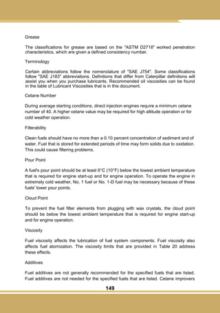 149
Grease
The classifications for grease are based on the "ASTM D2718" worked penetration
characteristics, which are given a defined consistency number.
Terminology
Certain abbreviations follow the nomenclature of "SAE J754". Some classifications
follow "SAE J183" abbreviations. Definitions that differ from Caterpillar definitions will
assist you when you purchase lubricants. Recommended oil viscosities can be found
in the table of Lubricant Viscosities that is in this document.
Cetane Number
During average starting conditions, direct injection engines require a minimum cetane
number of 40. A higher cetane value may be required for high altitude operation or for
cold weather operation.
Filterability
Clean fuels should have no more than a 0.10 percent concentration of sediment and of
water. Fuel that is stored for extended periods of time may form solids due to oxidation.
This could cause filtering problems.
Pour Point
A fuel's pour point should be at least 6°C (10°F) below the lowest ambient temperature
that is required for engine start-up and for engine operation. To operate the engine in
extremely cold weather, No. 1 fuel or No. 1-D fuel may be necessary because of these
fuels' lower pour points.
Cloud Point
To prevent the fuel filter elements from plugging with wax crystals, the cloud point
should be below the lowest ambient temperature that is required for engine start-up
and for engine operation.
Viscosity
Fuel viscosity affects the lubrication of fuel system components. Fuel viscosity also
affects fuel atomization. The viscosity limits that are provided in Table 20 address
these effects.
Additives
Fuel additives are not generally recommended for the specified fuels that are listed.
Fuel additives are not needed for the specified fuels that are listed. Cetane improvers
 