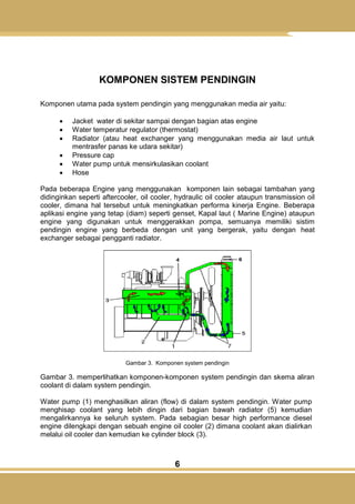 6
KOMPONEN SISTEM PENDINGIN
Komponen utama pada system pendingin yang menggunakan media air yaitu:
 Jacket water di sekitar sampai dengan bagian atas engine
 Water temperatur regulator (thermostat)
 Radiator (atau heat exchanger yang menggunakan media air laut untuk
mentrasfer panas ke udara sekitar)
 Pressure cap
 Water pump untuk mensirkulasikan coolant
 Hose
Pada beberapa Engine yang menggunakan komponen lain sebagai tambahan yang
didinginkan seperti aftercooler, oil cooler, hydraulic oil cooler ataupun transmission oil
cooler, dimana hal tersebut untuk meningkatkan performa kinerja Engine. Beberapa
aplikasi engine yang tetap (diam) seperti genset, Kapal laut ( Marine Engine) ataupun
engine yang digunakan untuk menggerakkan pompa, semuanya memiliki sistim
pendingin engine yang berbeda dengan unit yang bergerak, yaitu dengan heat
exchanger sebagai pengganti radiator.
Gambar 3. Komponen system pendingin
Gambar 3. memperlihatkan komponen-komponen system pendingin dan skema aliran
coolant di dalam system pendingin.
Water pump (1) menghasilkan aliran (flow) di dalam system pendingin. Water pump
menghisap coolant yang lebih dingin dari bagian bawah radiator (5) kemudian
mengalirkannya ke seluruh system. Pada sebagian besar high performance diesel
engine dilengkapi dengan sebuah engine oil cooler (2) dimana coolant akan dialirkan
melalui oil cooler dan kemudian ke cylinder block (3).
 