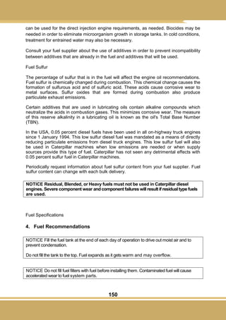 150
can be used for the direct injection engine requirements, as needed. Biocides may be
needed in order to eliminate microorganism growth in storage tanks. In cold conditions,
treatment for entrained water may also be necessary.
Consult your fuel supplier about the use of additives in order to prevent incompatibility
between additives that are already in the fuel and additives that will be used.
Fuel Sulfur
The percentage of sulfur that is in the fuel will affect the engine oil recommendations.
Fuel sulfur is chemically changed during combustion. This chemical change causes the
formation of sulfurous acid and of sulfuric acid. These acids cause corrosive wear to
metal surfaces. Sulfur oxides that are formed during combustion also produce
particulate exhaust emissions.
Certain additives that are used in lubricating oils contain alkaline compounds which
neutralize the acids in combustion gases. This minimizes corrosive wear. The measure
of this reserve alkalinity in a lubricating oil is known as the oil's Total Base Number
(TBN).
In the USA, 0.05 percent diesel fuels have been used in all on-highway truck engines
since 1 January 1994. This low sulfur diesel fuel was mandated as a means of directly
reducing particulate emissions from diesel truck engines. This low sulfur fuel will also
be used in Caterpillar machines when low emissions are needed or when supply
sources provide this type of fuel. Caterpillar has not seen any detrimental effects with
0.05 percent sulfur fuel in Caterpillar machines.
Periodically request information about fuel sulfur content from your fuel supplier. Fuel
sulfur content can change with each bulk delivery.
NOTICE Residual, Blended, or Heavy fuels must not be used in Caterpillar diesel
engines. Severe component wear and component failures will result if residual type fuels
are used.
Fuel Specifications
4. Fuel Recommendations
NOTICE Fill the fuel tank at the end of each day of operation to drive out moist air and to
prevent condensation.
Do not fill the tank to the top. Fuel expands as it gets warm and may overflow.
NOTICE Do not fill fuel filters with fuel before installing them. Contaminated fuel will cause
accelerated wear to fuel system parts.
 