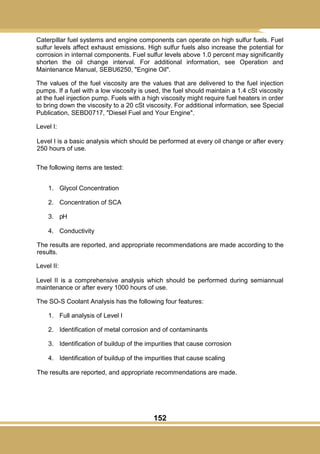 152
Caterpillar fuel systems and engine components can operate on high sulfur fuels. Fuel
sulfur levels affect exhaust emissions. High sulfur fuels also increase the potential for
corrosion in internal components. Fuel sulfur levels above 1.0 percent may significantly
shorten the oil change interval. For additional information, see Operation and
Maintenance Manual, SEBU6250, "Engine Oil".
The values of the fuel viscosity are the values that are delivered to the fuel injection
pumps. If a fuel with a low viscosity is used, the fuel should maintain a 1.4 cSt viscosity
at the fuel injection pump. Fuels with a high viscosity might require fuel heaters in order
to bring down the viscosity to a 20 cSt viscosity. For additional information, see Special
Publication, SEBD0717, "Diesel Fuel and Your Engine".
Level I:
Level I is a basic analysis which should be performed at every oil change or after every
250 hours of use.
The following items are tested:
1. Glycol Concentration
2. Concentration of SCA
3. pH
4. Conductivity
The results are reported, and appropriate recommendations are made according to the
results.
Level II:
Level II is a comprehensive analysis which should be performed during semiannual
maintenance or after every 1000 hours of use.
The SO-S Coolant Analysis has the following four features:
1. Full analysis of Level I
2. Identification of metal corrosion and of contaminants
3. Identification of buildup of the impurities that cause corrosion
4. Identification of buildup of the impurities that cause scaling
The results are reported, and appropriate recommendations are made.
 