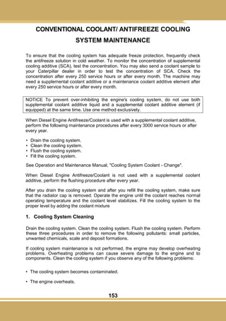 153
CONVENTIONAL COOLANT/ ANTIFREEZE COOLING
SYSTEM MAINTENANCE
To ensure that the cooling system has adequate freeze protection, frequently check
the antifreeze solution in cold weather. To monitor the concentration of supplemental
cooling additive (SCA), test the concentration. You may also send a coolant sample to
your Caterpillar dealer in order to test the concentration of SCA. Check the
concentration after every 250 service hours or after every month. The machine may
need a supplemental coolant additive or a maintenance coolant additive element after
every 250 service hours or after every month.
NOTICE To prevent over-inhibiting the engine's cooling system, do not use both
supplemental coolant additive liquid and a supplemental coolant additive element (if
equipped) at the same time. Use one method exclusively.
When Diesel Engine Antifreeze/Coolant is used with a supplemental coolant additive,
perform the following maintenance procedures after every 3000 service hours or after
every year.
• Drain the cooling system.
• Clean the cooling system.
• Flush the cooling system.
• Fill the cooling system.
See Operation and Maintenance Manual, "Cooling System Coolant - Change".
When Diesel Engine Antifreeze/Coolant is not used with a supplemental coolant
additive, perform the flushing procedure after every year.
After you drain the cooling system and after you refill the cooling system, make sure
that the radiator cap is removed. Operate the engine until the coolant reaches normal
operating temperature and the coolant level stabilizes. Fill the cooling system to the
proper level by adding the coolant mixture
1. Cooling System Cleaning
Drain the cooling system. Clean the cooling system. Flush the cooling system. Perform
these three procedures in order to remove the following pollutants: small particles,
unwanted chemicals, scale and deposit formations.
If cooling system maintenance is not performed, the engine may develop overheating
problems. Overheating problems can cause severe damage to the engine and to
components. Clean the cooling system if you observe any of the following problems:
• The cooling system becomes contaminated.
• The engine overheats.
 
