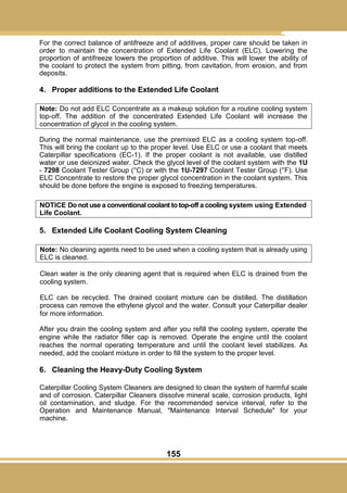 155
For the correct balance of antifreeze and of additives, proper care should be taken in
order to maintain the concentration of Extended Life Coolant (ELC). Lowering the
proportion of antifreeze lowers the proportion of additive. This will lower the ability of
the coolant to protect the system from pitting, from cavitation, from erosion, and from
deposits.
4. Proper additions to the Extended Life Coolant
Note: Do not add ELC Concentrate as a makeup solution for a routine cooling system
top-off. The addition of the concentrated Extended Life Coolant will increase the
concentration of glycol in the cooling system.
During the normal maintenance, use the premixed ELC as a cooling system top-off.
This will bring the coolant up to the proper level. Use ELC or use a coolant that meets
Caterpillar specifications (EC-1). If the proper coolant is not available, use distilled
water or use deionized water. Check the glycol level of the coolant system with the 1U
- 7298 Coolant Tester Group (°C) or with the 1U-7297 Coolant Tester Group (°F). Use
ELC Concentrate to restore the proper glycol concentration in the coolant system. This
should be done before the engine is exposed to freezing temperatures.
NOTICE Do not use a conventional coolant to top-off a cooling system using Extended
Life Coolant.
5. Extended Life Coolant Cooling System Cleaning
Note: No cleaning agents need to be used when a cooling system that is already using
ELC is cleaned.
Clean water is the only cleaning agent that is required when ELC is drained from the
cooling system.
ELC can be recycled. The drained coolant mixture can be distilled. The distillation
process can remove the ethylene glycol and the water. Consult your Caterpillar dealer
for more information.
After you drain the cooling system and after you refill the cooling system, operate the
engine while the radiator filler cap is removed. Operate the engine until the coolant
reaches the normal operating temperature and until the coolant level stabilizes. As
needed, add the coolant mixture in order to fill the system to the proper level.
6. Cleaning the Heavy-Duty Cooling System
Caterpillar Cooling System Cleaners are designed to clean the system of harmful scale
and of corrosion. Caterpillar Cleaners dissolve mineral scale, corrosion products, light
oil contamination, and sludge. For the recommended service interval, refer to the
Operation and Maintenance Manual, "Maintenance Interval Schedule" for your
machine.
 