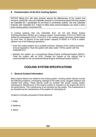 157
9. Contamination of the ELC Cooling System
NOTICE Mixing ELC with other products reduces the effectiveness of the coolant and
shortens coolant life. Use only Caterpillar products or commercial products that have passed
the Caterpillar EC-1 specification for pre-mixed or concentrate coolants. Use only Caterpillar
Extender with Caterpillar ELC. Failure to follow these recommendatioins can result in short-
ened cooling system component life.
In cooling systems that use Caterpillar ELC, do not add Diesel Engine
Antifreeze/Coolant (DEAC) as a makeup coolant. Contamination of ELC by DEAC will
defeat the advantages of ELC. If the ELC in the cooling system becomes contaminated
by more than 10 percent of the total system capacity of DEAC or if SCA is added,
perform one of the following operations:
• Drain the cooling system into a suitable container. Dispose of the coolant according
to local regulations. Flush the system with clean water. Fill the system with the
Caterpillar ELC.
• Maintain the system as a conventional Diesel Engine Antifreeze/Coolant (DEAC).
Treat the system with an SCA. Change the coolant at the interval that is
recommended for the conventional Diesel Engine Antifreeze/Coolant (DEAC).
COOLING SYSTEM SPECIFICATIONS
1. General Coolant Information
Many engine failures are related to the cooling system. Cooling system failures include
the following problems: overheating, leakage of the water pump, plugged radiators and
cylinder liner pitting. These failures could be avoided with proper cooling system
maintenance. Maintenance of the engine coolant is important to the engine life and to
the performance. This maintenance is as important as fuel quality. This maintenance is
as important as the maintenance of the system for lubricating oil.
Coolant is normally composed of three elements:
1. Water
2. Additives
3. Glycol
 