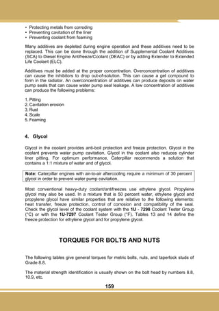 159
• Protecting metals from corroding
• Preventing cavitation of the liner
• Preventing coolant from foaming
Many additives are depleted during engine operation and these additives need to be
replaced. This can be done through the addition of Supplemental Coolant Additives
(SCA) to Diesel Engine Antifreeze/Coolant (DEAC) or by adding Extender to Extended
Life Coolant (ELC).
Additives must be added at the proper concentration. Overconcentration of additives
can cause the inhibitors to drop out-of-solution. This can cause a gel compound to
form in the radiator. An overconcentration of additives can produce deposits on water
pump seals that can cause water pump seal leakage. A low concentration of additives
can produce the following problems:
1. Pitting
2. Cavitation erosion
3. Rust
4. Scale
5. Foaming
4. Glycol
Glycol in the coolant provides anti-boil protection and freeze protection. Glycol in the
coolant prevents water pump cavitation. Glycol in the coolant also reduces cylinder
liner pitting. For optimum performance, Caterpillar recommends a solution that
contains a 1:1 mixture of water and of glycol.
Note: Caterpillar engines with air-to-air aftercooling require a minimum of 30 percent
glycol in order to prevent water pump cavitation.
Most conventional heavy-duty coolant/antifreezes use ethylene glycol. Propylene
glycol may also be used. In a mixture that is 50 percent water, ethylene glycol and
propylene glycol have similar properties that are relative to the following elements:
heat transfer, freeze protection, control of corrosion and compatibility of the seal.
Check the glycol level of the coolant system with the 1U - 7298 Coolant Tester Group
(°C) or with the 1U-7297 Coolant Tester Group (°F). Tables 13 and 14 define the
freeze protection for ethylene glycol and for propylene glycol.
TORQUES FOR BOLTS AND NUTS
The following tables give general torques for metric bolts, nuts, and taperlock studs of
Grade 8.8.
The material strength identification is usually shown on the bolt head by numbers 8.8,
10.9, etc.
 