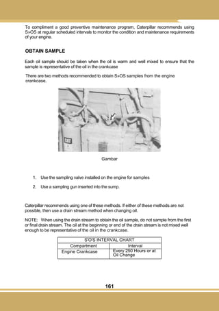 161
To compliment a good preventive maintenance program, Caterpillar recommends using
S»OS at regular scheduled intervals to monitor the condition and maintenance requirements
of your engine.
OBTAIN SAMPLE
Each oil sample should be taken when the oil is warm and well mixed to ensure that the
sample is representative of the oil in the crankcase
There are two methods recommended to obtain S»OS samples from the engine
crankcase.
Gambar
1. Use the sampling valve installed on the engine for samples
2. Use a sampling gun inserted into the sump.
Caterpillar recommends using one of these methods. If either of these methods are not
possible, then use a drain stream method when changing oil.
NOTE: When using the drain stream to obtain the oil sample, do not sample from the first
or final drain stream. The oil at the beginning or end of the drain stream is not mixed well
enough to be representative of the oil in the crankcase.
S'O'S INTERVAL CHART
Compartment Interval
Engine Crankcase Every 250 Hours or at
Oil Change
 