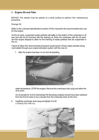 162
1. Engine Oil and Filter
NOTICE The vehicle must be parked on a level surface to perform this maintenance
procedure.
Change Oil
Refer to the Lubricant Specifications section of this manual for the recommended oil to use
for this engine.
As the oil cools, suspended waste particles will settle on the bottom of the crankcase or oil
pan and will not be removed with the draining oil. Drain the crankcase with the oil warm
and the engine stopped to allow for the draining of waste particles that are suspended in
the oil.
Failure to follow this recommended procedure would result in these waste particles being
recirculated through your engine lubrication system with the new oil.
1. After the engine has been run at normal operating
water temperature, STOP the engine. Remove the crankcase drain plug and allow the
oil to drain.
An oil sample for S«0«S (Scheduled Oil Sampling) analysis should have been obtained
from the S«0«S valve or by a sample from the crankcase drain at this time.
2. Install the crankcase drain plug and tighten it to 50
±10lbft(70±14N-m).
 