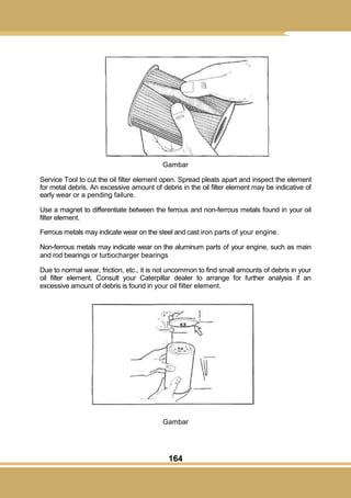 164
Gambar
Service Tool to cut the oil filter element open. Spread pleats apart and inspect the element
for metal debris. An excessive amount of debris in the oil filter element may be indicative of
early wear or a pending failure.
Use a magnet to differentiate between the ferrous and non-ferrous metals found in your oil
filter element.
Ferrous metals may indicate wear on the steel and cast iron parts of your engine.
Non-ferrous metals may indicate wear on the aluminum parts of your engine, such as main
and rod bearings or turbocharger bearings
Due to normal wear, friction, etc., it is not uncommon to find small amounts of debris in your
oil filter element. Consult your Caterpillar dealer to arrange for further analysis if an
excessive amount of debris is found in your oil filter element.
Gambar
 