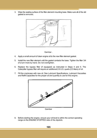 165
3. Wipe the sealing surface of the filter element mounting base. Make sure all of the old
gasket is removed.
Gambar .
4. Apply a small amount of clean engine oil to the new filter element gasket.
5. Install the new filter element until the gasket contacts the base. Tighten the filter 3/4
of a turn more by hand. Do not overtighten.
6. Replace the bypass filter (if equipped) as instructed in Steps 4 and 5. The
Caterpillar bypass filter will require an additional 2.6 U.S. quarts (2.5 liters) of oil.
7. Fill the crankcase with new oil. See Lubricant Specifications, Lubricant Viscosities
and Refill Capacities for the proper oil and quantity to use for this engine.
Gambar
8. Before starting the engine, ensure your oil level is within the correct operating
range on the ENGINE STOPPED side of the dipstick.
 