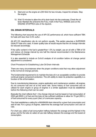166
9. Start and run the engine at LOW IDLE for two minutes. Inspect for oil leaks. Stop
the engine.
10. Wait 10 minutes to allow the oil to drain back into the crankcase. Check the oil
level. Maintain the oil level to the FULL mark in the FULL RANGE zone on the
ENGINE STOPPED side of the dipstick.
OIL DRAIN INTERVALS
The following chart assumes the use of API CE performance oil, which have sufficient TBN
for fuels with less than 0.5% sulfur.
All API CE classification oils do not perform equally. This section assumes a SUPERIOR
QUALITY lube oil is used. A lower quality lube oil would require that the oil change intervals
be reduced accordingly.
If the sulfur content in the fuel is greater'than 1.5% by weight, use an oil with a TBN of 30
and reduce oil change interval by one half the interval recommended in the Maintenance
Management Schedule
It is also essential to include an S»0»S analysis of oil condition before oil change period
adjustment is considered.
Chart Procedure for Establishing Lube Oil Drain Intervals
There are many circumstances when the proper conditions exist that may allow adjustment
to the normal oil change periods.
The fundamental requirement is to maintain the lube oil in an acceptable condition to provide
continual engine component protection. The oil's ability to retain its protective capability is a
function of the oil formulation.
Due to manufacturing tolerances, engine application and maintenance variation, all engines
do not consume fuel and oil at the same rate. Some history of fuel consumed and oil
utilized for each engine or group of engines in a similar application must be established
before the following chart can be used
Basically the chart reflects that 1; the change interval must be based on fuel consumption of
2500 gal (9500 L) of fuel and the lube oil has sufficient additives to allow for 70 gal (265 L)
of fuel consumed for every quart (liter) of crankcase capacity.
The chart establishes a ceiling for a MAXIMUM drain interval for a given fuel consumption and
add oil rate. For a group of engines, determine the average fuel consumption and add oil
rate.
For chart use, select a fuel consumption halfway between the average and the highest in the
group; and for the lube oil, select oil use rate halfway between the average and the lowest oil
consumption.
 