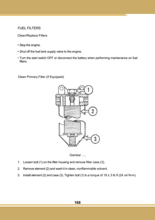 168
FUEL FILTERS
Clean/Replace Filters
• Stop the engine.
• Shut off the fuel tank supply valve to the engine.
• Turn the start switch OFF or disconnect the battery when performing maintenance on fuel
filters.
Clean Primary Filter (If Equipped)
Gambar ….
1. Loosen bolt (1) on the filter housing and remove filter case (3).
2. Remove element (2) and wash it in clean, nonflammable solvent.
3. Install element (2) and case (3). Tighten bolt (1) to a torque of 18 ± 3 lb ft (24 ±4 N-m).
 
