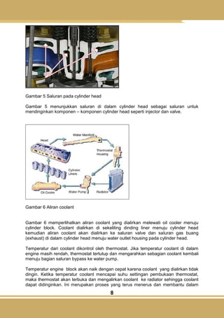 8
Gambar 5 Saluran pada cylinder head
Gambar 5 menunjukkan saluran di dalam cylinder head sebagai saluran untuk
mendinginkan komponen – komponen cylinder head seperti injector dan valve.
Gambar 6 Aliran coolant
Gambar 6 memperlihatkan aliran coolant yang dialirkan melewati oil cooler menuju
cylinder block. Coolant dialirkan di sekeliling dinding liner menuju cylinder head
kemudian aliran coolant akan dialirkan ke saluran valve dan saluran gas buang
(exhaust) di dalam cylinder head menuju water outlet housing pada cylinder head.
Temperatur dari coolant dikontrol oleh thermostat. Jika temperatur coolant di dalam
engine masih rendah, thermostat tertutup dan mengarahkan sebagian coolant kembali
menuju bagian saluran bypass ke water pump.
Temperatur engine block akan naik dengan cepat karena coolant yang dialirkan tidak
dingin. Ketika temperatur coolant mencapai suhu settingan pembukaan thermostat,
maka thermostat akan terbuka dan mengalirkan coolant ke radiator sehingga coolant
dapat didinginkan. Ini merupakan proses yang terus menerus dan membantu dalam
 