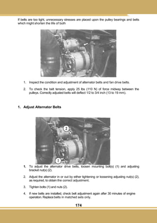 174
If belts are too tight, unnecessary stresses are placed upon the pulley bearings and belts
which might shorten the life of both
1. Inspect the condition and adjustment of alternator belts and fan drive belts.
2. To check the belt tension, apply 25 lbs (110 N) of force midway between the
pulleys. Correctly adjusted belts will deflect 1/2 to 3/4 inch (13 to 19 mm).
1. Adjust Alternator Belts
1. To adjust the alternator drive belts, loosen mounting bolt(s) (1) and adjusting
bracket nut(s) (2).
2. Adjust the alternator in or out by either tightening or loosening adjusting nut(s) (2),
as required, to obtain the correct adjustment.
3. Tighten bolts (1) and nuts (2).
4. If new belts are installed, check belt adjustment again after 30 minutes of engine
operation. Replace belts in matched sets only.
 