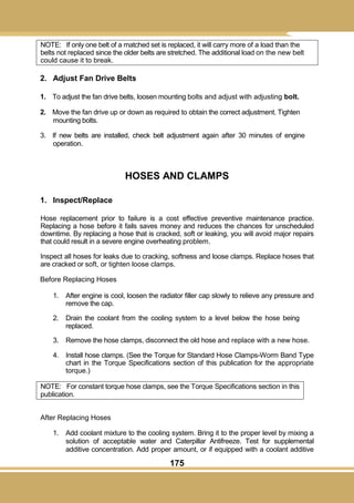 175
NOTE: If only one belt of a matched set is replaced, it will carry more of a load than the
belts not replaced since the older belts are stretched. The additional load on the new belt
could cause it to break.
2. Adjust Fan Drive Belts
1. To adjust the fan drive belts, loosen mounting bolts and adjust with adjusting bolt.
2. Move the fan drive up or down as required to obtain the correct adjustment. Tighten
mounting bolts.
3. If new belts are installed, check belt adjustment again after 30 minutes of engine
operation.
HOSES AND CLAMPS
1. Inspect/Replace
Hose replacement prior to failure is a cost effective preventive maintenance practice.
Replacing a hose before it fails saves money and reduces the chances for unscheduled
downtime. By replacing a hose that is cracked, soft or leaking, you will avoid major repairs
that could result in a severe engine overheating problem.
Inspect all hoses for leaks due to cracking, softness and loose clamps. Replace hoses that
are cracked or soft, or tighten loose clamps.
Before Replacing Hoses
1. After engine is cool, loosen the radiator filler cap slowly to relieve any pressure and
remove the cap.
2. Drain the coolant from the cooling system to a level below the hose being
replaced.
3. Remove the hose clamps, disconnect the old hose and replace with a new hose.
4. Install hose clamps. (See the Torque for Standard Hose Clamps-Worm Band Type
chart in the Torque Specifications section of this publication for the appropriate
torque.)
NOTE: For constant torque hose clamps, see the Torque Specifications section in this
publication.
After Replacing Hoses
1. Add coolant mixture to the cooling system. Bring it to the proper level by mixing a
solution of acceptable water and Caterpillar Antifreeze. Test for supplemental
additive concentration. Add proper amount, or if equipped with a coolant additive
 