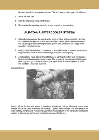 176
element, install the appropriate element ONLY if using another type of antifreeze.
2. Install the filler cap.
3. Start the engine and inspect for leaks.
4. Check water temperature gauge for proper operating temperature.
ALR-TO-AIR AFTERCOOLER SYSTEM
1. Caterpillar discourages the use of winter fronts or other air flow restriction devices
mounted in front of radiators with air-to-air aftercooled engines. Air flow restriction
can cause higher exhaust temperatures, power loss, excessive fan usage and a
reduction in fuel economy.
2. A slight reduction in power or response, or a small increase in exhaust temperature,
may indicate a small air leak in the charge air cooler core or piping.
3. An aftercooler hose, gasket or duct failure, or significant system leak will cause a
large drop in boost pressure and power. The engine can be operated at this power
level long enough to reach a safe stop or repair area. Sustained operation under
this condition should be avoided.
Inspect /Check
Inspect all air ducting and gasket connections at each oil change. Constant torque hose
clamps should be used to secure the ducting. Tighten these clamps until the spring is at
least partially compressed. (Check with your OEM manufacturer or the Torque Specifications
section of this manual for the appropriate torque specifications.)
 