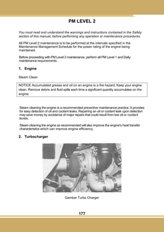 177
PM LEVEL 2
You must read and understand the warnings and instructions contained in the Safety
section of this manual, before performing any operation or maintenance procedures.
All PM Level 2 maintenance is to be performed at the intervals specified in the
Maintenance Management Schedule for the power rating of the engine being
maintained.
Before proceeding with PM Level 2 maintenance, perform all PM Level 1 and Daily
maintenance requirements.
1. Engine
Steam Clean
NOTICE Accumulated grease and oil on an engine is a fire hazard. Keep your engine
clean. Remove debris and fluid spills each time a significant quantity accumulates on the
engine.
Steam cleaning the engine is a recommended preventive maintenance practice. It provides
for easy detection of oil and coolant leaks. Repairing an oil or coolant leak upon detection
may save money by avoidance of major repairs that could result from low oil or coolant
levels.
Steam cleaning the engine as recommended will also improve the engine's heat transfer
characteristics which can improve engine efficiency.
2. Turbocharger
Gambar Turbo Charger
 