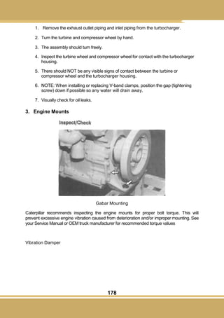 178
1. Remove the exhaust outlet piping and inlet piping from the turbocharger.
2. Turn the turbine and compressor wheel by hand.
3. The assembly should turn freely.
4. Inspect the turbine wheel and compressor wheel for contact with the turbocharger
housing.
5. There should NOT be any visible signs of contact between the turbine or
compressor wheel and the turbocharger housing.
6. NOTE: When installing or replacing V-band clamps, position the gap (tightening
screw) down if possible so any water will drain away.
7. Visually check for oil leaks.
3. Engine Mounts
Gabar Mounting
Caterpillar recommends inspecting the engine mounts for proper bolt torque. This will
prevent excessive engine vibration caused from deterioration and/or improper mounting. See
your Service Manual or OEM truck manufacturer for recommended torque values
Vibration Damper
 