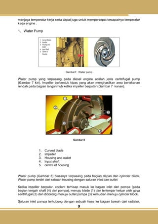 9
menjaga temperatur kerja serta dapat juga untuk mempercepat tercapainya temperatur
kerja engine .
1. Water Pump
Gambar7. Water pump
Water pump yang terpasang pada diesel engine adalah jenis centrifugal pump
(Gambar 7 kiri). Impeller berbentuk kipas yang akan menghasilkan area bertekanan
rendah pada bagian tengan hub ketika impeller berputar (Gambar 7 kanan).
Gambar 8
1. Curved blade
2. Impeller
3. Housing and outlet
4. Input shaft
5. centre of housing
Water pump (Gambar 8) biasanya terpasang pada bagian depan dari cylinder block.
Water pump terdiri dari sebuah housing dengan saluran inlet dan outlet
Ketika impeller berputar, coolant terhisap masuk ke bagian inlet dari pompa (pada
bagian tengah shaft (4) dari pompa), menuju blade (1) dan terlempar keluar oleh gaya
sentrifugal (3) dan didorong menuju outlet pompa (3) kemudian menuju cylinder block.
Saluran inlet pompa terhubung dengan sebuah hose ke bagian bawah dari radiator,
 