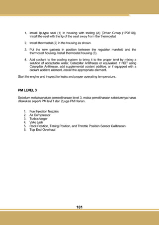 181
1. Install lip-type seal (1) in housing with tooling (A) [Driver Group (1P0510)].
Install the seal with the lip of the seal away from the thermostat
2. Install thermostat (2) in the housing as shown.
3. Put the new gaskets in position between the regulator manifold and the
thermostat housing. Install thermostat housing (3).
4. Add coolant to the cooling system to bring it to the proper level by mixing a
solution of acceptable water, Caterpillar Antifreeze or equivalent. If NOT using
Caterpillar Antifreeze, add supplemental coolant additive, or if equipped with a
coolant additive element, install the appropriate element.
Start the engine and inspect for leaks and proper operating temperature.
PM LEVEL 3
Sebelum melaksanakan pemeeliharaan level 3, maka pemeliharaan sebelumnya harus
dilakukan seperti PM levl 1 dan 2 juga PM Harian.
1. Fuel Injection Nozzles
2. Air Compressor
3. Turbocharger
4. ValveLash
5. Rack Position, Timing Position, and Throttle Position Sensor Calibration
6. Top End Overhaul
 
