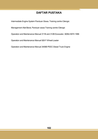 182
DAFTAR PUSTAKA
Intermediate Engine System Panduan Siswa. Training centre Cilengsi.
Management Alat Berat, Panduan siswa Training centre Cilengsi
Operation and Maintenance Manual 311B and 312B Excavator. SEBU 6974 1996
Operation and Maintenance Manual 928 F Wheel Loader
Operation and Maintenance Manual 3406B PEEC Diesel Truck Engine
 