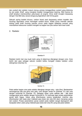 10
dan coolant dari radiator masuk menuju pompa menggantikan coolant yang didorong
ke sisi outlet. Shaft yang mengikat impeller menggunakan bearing. Oleh karena itu
shaft tersebut membutuhkan pelumasan oli engine. Drive shaft mungkin terpasang
dengan Vee Belt atau secara langsung digerakkan oleh timing gear.
Sebuah spring loaded khusus, carbon faced seal (terpasang antara impeller dan
housing) digunakan untuk mencegah coolant bocor. Water pump memiliki sebuah
lubang pada shaft housing (secara umum pada bagian belakang pompa) yang
membiarkan kebocoran coolant mengalir ke bagian luar jika carbon face seal rusak.
2. Radiator
Gambar 9
Radiator terdiri dari dua buah tanki yang di dalamnya dilengkapi dengan core. Core
terdiri dari pipa sebagai saluran coolant ketika mengalir melalui radiator untuk
didinginkan (Gambar 9).
Gambar 10.
Pada sekitar bagian core pada radiator dilengkapi dengan sirip – sirip (fins). Berdasarkan
rancangannya ada dua jenis core yaitu: core dengan center fin (Gambar 10.) dan core
dengan horizontal fin (Gambar 10). Sebagian besar untuk aplikasi alat - alat berat
menggunakan jenis radiator dengan horizontal fin. Fin berfungsi agar proses perpindahan
panas lebih bagus. Udara yang dihembuskan karena pergerakan machine atau
dihembuskan oleh kipas akan melewati pipa (tube) dan sirip (fin) akan menyerap panas
dari coolant. Proses perpindahan panas coolant pada radiator sangat dipengaruhi oleh
kecepatan aliran udara yang melewati pipa (tube) dan sirip (fin) yang ada pada radiator.
 