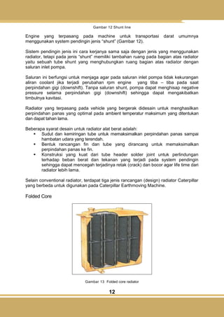 12
Gambar 12 Shunt line
Engine yang terpasang pada machine untuk transportasi darat umumnya
menggunakan system pendingin jenis ―shunt‖ (Gambar 12).
Sistem pendingin jenis ini cara kerjanya sama saja dengan jenis yang menggunakan
radiator, tetapi pada jenis ―shunt‖ memiliki tambahan ruang pada bagian atas radiator
yaitu sebuah tube shunt yang menghubungkan ruang bagian atas radiator dengan
saluran inlet pompa.
Saluran ini berfungsi untuk menjaga agar pada saluran inlet pompa tidak kekurangan
aliran coolant jika terjadi perubahan rpm engine yang tiba – tiba pada saat
perpindahan gigi (downshift). Tanpa saluran shunt, pompa dapat menghisap negative
pressure selama perpindahan gigi (downshift) sehingga dapat mengakibatkan
timbulnya kavitasi.
Radiator yang terpasang pada vehicle yang bergerak didesain untuk menghasilkan
perpindahan panas yang optimal pada ambient temperatur maksimum yang ditentukan
dan dapat tahan lama.
Beberapa syarat desain untuk radiator alat berat adalah:
 Sudut dan kemiringan tube untuk memaksimalkan perpindahan panas sampai
hambatan udara yang terendah.
 Bentuk rancangan fin dan tube yang dirancang untuk memaksimalkan
perpindahan panas ke fin.
 Konstruksi yang kuat dari tube header solder joint untuk perlindungan
terhadap beban berat dan tekanan yang terjadi pada system pendingin
sehingga dapat mencegah terjadinya retak (crack) dan bocor agar life time dari
radiator lebih lama.
Selain conventional radiator, terdapat tiga jenis rancangan (design) radiator Caterpillar
yang berbeda untuk digunakan pada Caterpillar Earthmoving Machine.
Folded Core
Gambar 13 Folded core radiator
 