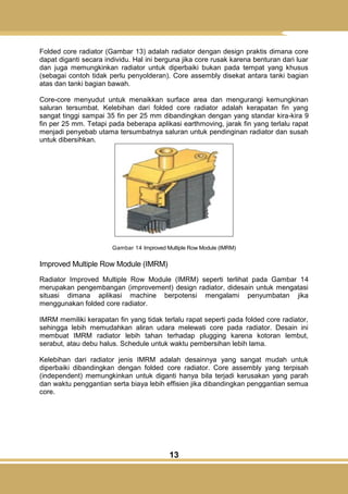 13
Folded core radiator (Gambar 13) adalah radiator dengan design praktis dimana core
dapat diganti secara individu. Hal ini berguna jika core rusak karena benturan dari luar
dan juga memungkinkan radiator untuk diperbaiki bukan pada tempat yang khusus
(sebagai contoh tidak perlu penyolderan). Core assembly disekat antara tanki bagian
atas dan tanki bagian bawah.
Core-core menyudut untuk menaikkan surface area dan mengurangi kemungkinan
saluran tersumbat. Kelebihan dari folded core radiator adalah kerapatan fin yang
sangat tinggi sampai 35 fin per 25 mm dibandingkan dengan yang standar kira-kira 9
fin per 25 mm. Tetapi pada beberapa aplikasi earthmoving, jarak fin yang terlalu rapat
menjadi penyebab utama tersumbatnya saluran untuk pendinginan radiator dan susah
untuk dibersihkan.
Gambar 14 Improved Multiple Row Module (IMRM)
Improved Multiple Row Module (IMRM)
Radiator Improved Multiple Row Module (IMRM) seperti terlihat pada Gambar 14
merupakan pengembangan (improvement) design radiator, didesain untuk mengatasi
situasi dimana aplikasi machine berpotensi mengalami penyumbatan jika
menggunakan folded core radiator.
IMRM memiliki kerapatan fin yang tidak terlalu rapat seperti pada folded core radiator,
sehingga lebih memudahkan aliran udara melewati core pada radiator. Desain ini
membuat IMRM radiator lebih tahan terhadap plugging karena kotoran lembut,
serabut, atau debu halus. Schedule untuk waktu pembersihan lebih lama.
Kelebihan dari radiator jenis IMRM adalah desainnya yang sangat mudah untuk
diperbaiki dibandingkan dengan folded core radiator. Core assembly yang terpisah
(independent) memungkinkan untuk diganti hanya bila terjadi kerusakan yang parah
dan waktu penggantian serta biaya lebih effisien jika dibandingkan penggantian semua
core.
 