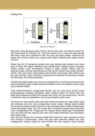 15
Cooling Fan
Gambar 16 Tipe fan
Kipas (fan) yang terpasang pada machine ada dua tipe yaitu conventional suction fan
atau blower type fan (Gambar 16). Pada tipe Suction fan (1) udara luar akan dihisap
dan aliran udara akan melewati fin dan core yang ada pada radiator, terhembus ke
engine dan exhaust melalui sisi ruangan pada bagian belakang atau bagian bawah
machine.
Blower type fan (2) beroperasi dengan cara yang berbeda yaitu dengan cara udara
yang di hisap dari bagian belakang kipas dihembuskan melewati engine kemudian
melalui radiator untuk mendinginkan coolant di dalam radiator. Blower type fan
digunakan pada machine yang beroperasi pada daerah operasi yang sangat berdebu,
contoh: track type tractor yang bekerja pada tempat pembuangan akhir. Blower type
fan juga berfungsi untuk membantu mengurangi kemungkinan tersumbatnya radiator
dan kerusakan core akibat pengikisan.
Vehicle pada aplikasi jalan raya umumnya menggunakan conventional suction type fan
karena kecepatan gerak vehicle dapat dimanfaatkan untuk meningkatkan aliran udara
yang melewati radiator.
Tidak direkomendasikan menggunakan Blower type fan yang hanya dirubah posisi
pemasangannya sehingga diharapkan dapat menjadi suction fan karena pitch dari
blade akan berbeda dan tidak sama dengan tipe suction fan yang sebenarnya. Jika hal
ini dilakukan dapat mengakibatkan menurunnya kapasitas aliran udara.
Umumnya fan yang dipakai pada alat berat bahannya terbuat dari baja (steel) tetapi
ada beberapa jenis fan yang menggunakan bahan plastik. Dengan bahan plastik
keuntungannya adalah karena bahannya ringan sehingga blade menjadi fleksibel pada
putaran kecepatan tinggi. Dan hal ini juga akan mengurangi tenaga yang dibutuhkan
untuk menggerakkan fan. Penggunaan fan dengan bahan plastik juga meningkatkan
umur dari drive belt dan bearing serta suara atau tingkat kebisingan yang ditimbulkan
tidak terlalu tinggi.
Dari segi jenis putaran fan umumnya adalah jenis fixed drive yaitu beroperasi secara
terus menerus (continuously). Tetapi ada juga pada beberapa aplikasi ada yang
menggunakan variable speed fan drive dimana fan akan berputar sesuai dengan
 
