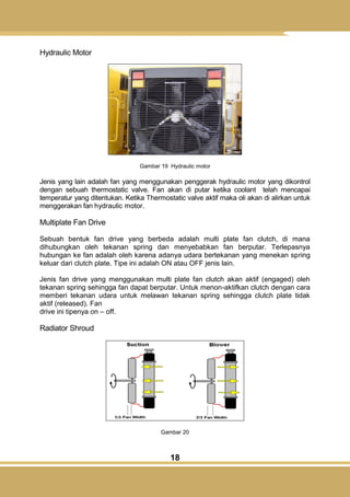 18
Hydraulic Motor
Gambar 19 Hydraulic motor
Jenis yang lain adalah fan yang menggunakan penggerak hydraulic motor yang dikontrol
dengan sebuah thermostatic valve. Fan akan di putar ketika coolant telah mencapai
temperatur yang ditentukan. Ketika Thermostatic valve aktif maka oli akan di alirkan untuk
menggerakan fan hydraulic motor.
Multiplate Fan Drive
Sebuah bentuk fan drive yang berbeda adalah multi plate fan clutch, di mana
dihubungkan oleh tekanan spring dan menyebabkan fan berputar. Terlepasnya
hubungan ke fan adalah oleh karena adanya udara bertekanan yang menekan spring
keluar dari clutch plate. Tipe ini adalah ON atau OFF jenis lain.
Jenis fan drive yang menggunakan multi plate fan clutch akan aktif (engaged) oleh
tekanan spring sehingga fan dapat berputar. Untuk menon-aktifkan clutch dengan cara
memberi tekanan udara untuk melawan tekanan spring sehingga clutch plate tidak
aktif (released). Fan
drive ini tipenya on – off.
Radiator Shroud
Gambar 20
 