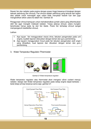 19
Desain fan dan radiator pada engine dengan power tinggi biasanya di lengkapi dengan
sebuah pelindung (fan shroud). Fan shroud adalah pelindung yang terbuat dari logam
atau plastik untuk mencegah agar udara tidak menyebar kearah luar dan juga
mengarahkan aliran udara ke dalam fan. Gambar 20
Penggunaan shroud bertujuan untuk memaksimalkan jumlah udara yang dihembuskan
oleh fan agar mengalir melewati radiator. Tanpa adanya shroud, udara mungkin
bersirkulasi hanya pada tip dari fan blade. Posisi fan terhadap shroud sangat
mempengaruhi keefektifan shroud.
Latihan
1. Apa tujuan fan menggunakan viscos drive, lakukan pengamatan pada unit
engine, buatlah laporan diskusikan dengan teman dan guru pembimbing.
2. Apa tujuann menggunakan hroud pada fan lakukan pengamatan arah angin
yang dihasilkan, buat laporan dan dikusikan dengan teman dan guru
pembimbing.
3. Water Temperatur Regulator /Thermostat
Gambar 21 Water temperature regulator
Water temperatur regulator atau thermostat akan mengatur aliran coolant menuju
radiator. Design dari Water temperatur regulator pada setiap engine dapat berbeda –
beda tetapi prinsip kerjanya sama saja .gambar 21
 