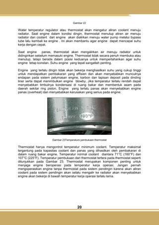 20
Gambar 22
Water temperatur regulator atau thermostat akan mengatur aliran coolant menuju
radiator. Saat engine dalam kondisi dingin, thermostat menutup aliran air menuju
radiator dan coolant dari engine akan dialirkan menuju water pump melalui bypass
tube lalu kembali ke engine . Ini akan membantu agar engine dapat mencapai suhu
kerja dengan cepat.
Saat engine panas, thermostat akan mengalirkan air menuju radiator untuk
didinginkan sebelum memasuki engine. Thermostat tidak secara penuh membuka atau
menutup, tetapi berada dalam posisi keduanya untuk mempertahankan agar suhu
engine tetap konstan. Suhu engine yang tepat sangatlah penting.
Engine yang terlalu dingin tidak akan bekerja menghasilkan suhu yang cukup tinggi
untuk mendapatkan pembakaran yang effisien dan akan menyebabkan munculnya
endapan pada sistem pelumasan engine, karbon dan lapisan deposit pada dinding
liner serta dapat menimbulkan engine blowby. Jika temperatur terlalu rendah dapat
menyebabkan timbulnya kondensasi di ruang bakar dan membentuk asam pada
daerah sekitar ring piston. Engine yang terlalu panas akan menyebabkan engine
panas (overheat) dan menyebabkan kerusakan yang serius pada engine.
Gambar 23Temperature pembukaan thermostat
Thermostat hanya mengontrol temperatur minimum coolant. Temperatur maksimal
tergantung pada kapasitas coolant dan panas yang dihasilkan oleh pembakaran di
dalam ruang bakar engine. Temperatur normal coolant diantara 71°C (160°F) dan
107°C (225°F). Temperatur pembukaan dari thermostat tertera pada thermostat seperti
ditunjukkan pada Gambar 23. Thermostat merupakan komponen penting untuk
menjaga engine beroperasi pada temperatur kerja operasi. Jangan pernah
mengoperasikan engine tanpa thermostat pada sistem pendingin karena akan aliran
coolant pada sistem pendingin akan selalu mengalir ke radiator akan menyebabkan
engine akan bekerja di bawah temperatur kerja operasi terlalu lama.
 