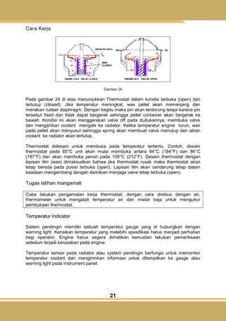 21
Cara Kerja
Gambar 24
Pada gambar 24 di atas menunjukkan Thermostat dalam kondisi terbuka (open) dan
tertutup (closed). Jika temperatur meningkat, wax pellet akan memanjang dan
menekan rubber diaphragm. Dengan begitu maka pin akan terdorong tetapi karena pin
tersebut fixed dan tidak dapat bergerak sehingga pellet container akan bergerak ke
bawah. Kondisi ini akan menggerakan valve off pada dudukannya, membuka valve
dan mengijinkan coolant mengalir ke radiator. Ketika temperatur engine turun, wax
pada pellet akan menyusut sehingga spring akan membuat valve menutup dan aliran
coolant ke radiator akan tertutup.
Thermostat didesain untuk membuka pada temperatur tertentu. Contoh, desain
thermostat pada 85°C unit akan mulai membuka antara 84°C (184°F) dan 86°C
(187°F) dan akan membuka penuh pada 100°C (212°F). Desain thermostat dengan
lapisan lilin (wax) dimaksudkan bahwa jika thermostat rusak maka thermostat akan
tetap berada pada posisi terbuka (open). Lapisan lilin akan cenderung tetap dalam
keadaan mengembang dengan demikian menjaga valve tetap terbuka (open).
Tugas latihan mangamati
Coba lakukan pengamatan kerja thermostat, dengan cara direbus dengan air,
thermometer untuk mengatati temperatur air dan mistar baja untuk mengukur
pembukaan thermostat.
Temperatur Indicator
Sistem pendingin memiliki sebuah temperatur gauge yang di hubungkan dengan
warning light. Kenaikan temperatur yang melebihi spesifikasi harus menjadi perhatian
bagi operator. Engine harus segera dimatikan kemudian lakukan pemeriksaan
sebelum terjadi kerusakan pada engine.
Temperatur sensor pada radiator atau system pendingin berfungsi untuk memonitor
temperatur coolant dan mengirimkan informasi untuk ditampilkan ke gauge atau
warning light pada instrument panel.
 