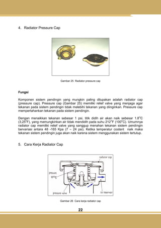 22
4. Radiator Pressure Cap
Gambar 25 Radiator pressure cap
Fungsi
Komponen sistem pendingin yang mungkin paling dilupakan adalah radiator cap
(pressure cap). Pressure cap (Gambar 25) memiliki relief valve yang menjaga agar
tekanan pada sistem pendingin tidak melebihi tekanan yang diinginkan. Pressure cap
mempertahankan tekanan pada sistem pendingin.
Dengan menaikkan tekanan sebesar 1 psi, titik didih air akan naik sebesar 1.8
o
C
(3,25
o
F), yang memungkinkan air tidak mendidih pada suhu 212
o
F (100
o
C). Umumnya
radiator cap memiliki relief valve yang sanggup menahan tekanan sistem pendingin
bervariasi antara 48 -165 Kpa (7 – 24 psi). Ketika temperatur coolant naik maka
tekanan sistem pendingin juga akan naik karena sistem menggunakan sistem tertutup.
5. Cara Kerja Radiator Cap
Gambar 26 Cara kerja radiator cap
 