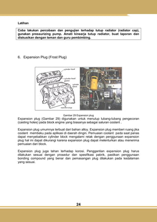 24
Latihan
Coba lakukan percobaan dan pengujian terhadap tutup radiator (radiator cap),
gunakan pressurizing pump. Amati kinearja tutup radiator, buat laporan dan
diskusikan dengan teman dan guru pembimbing.
6. Expansion Plug (Frost Plug)
Gambar 29 Expansion plug
Expansion plug (Gambar 29) digunakan untuk menutup lubang-lubang pengecoran
(casting holes) pada block engine yang biasanya sebagai saluran coolant .
Expansion plug umumnya terbuat dari bahan alloy. Expansion plug memberi ruang jika
coolant membeku pada aplikasi di daerah dingin. Pemuaian coolant pada saat panas
dapat menyebabkan cylinder block mengalami retak dengan penggunaan expansion
plug hal ini dapat dikurangi karena expansion plug dapat melenturkan atau menerima
pemuaian dari block.
Expansion plug juga tahan terhadap korosi. Penggantian expansion plug harus
dilakukan sesuai dengan prosedur dan spesifikasi pabrik, pastikan penggunaan
bonding compound yang benar dan pemasangan plug dilakukan pada kedalaman
yang sesuai.
 