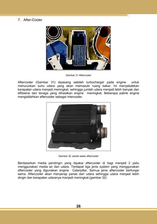26
7. After-Cooler
Gambar 31 Aftercooler
Aftercooler (Gambar 31) dipasang setelah turbocharger pada engine untuk
menurunkan suhu udara yang akan memasuki ruang bakar. Ini menyebabkan
kerapatan udara menjadi meningkat, sehingga jumlah udara menjadi lebih banyak dan
effisiensi dan tenaga yang dihasilkan engine meningkat. Beberapa pabrik engine
mengistilahkan aftercooler sebagai intercooler.
Gambar 32 Jacket water aftercooler
Berdasarkan media pendingin yang dipakai aftercooler di bagi menjadi 2 yaitu
menggunakan media air dan udara. Terdapat tiga jenis system yang menggunakan
aftercooler yang digunakan engine Caterpillar. Semua jenis aftercooler berfungsi
sama. Aftercooler akan menyerap panas dari udara sehingga udara menjadi lebih
dingin dan kerapatan udaranya menjadi meningkat.(gambar 32)
 