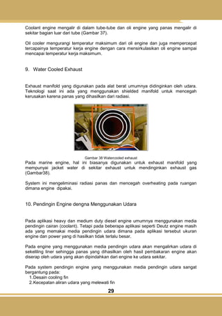 29
Coolant engine mengalir di dalam tube-tube dan oli engine yang panas mengalir di
sekitar bagian luar dari tube (Gambar 37).
Oil cooler mengurangi temperatur maksimum dari oli engine dan juga mempercepat
tercapainya temperatur kerja engine dengan cara mensirkulasikan oli engine sampai
mencapai temperatur kerja maksimum.
9. Water Cooled Exhaust
Exhaust manifold yang digunakan pada alat berat umumnya didinginkan oleh udara.
Teknologi saat ini ada yang menggunakan shielded manifold untuk mencegah
kerusakan karena panas yang dihasilkan dari radiasi.
Gambar 38 Watercooled exhaust
Pada marine engine, hal ini biasanya digunakan untuk exhaust manifold yang
mempunyai jacket water di sekitar exhaust untuk mendinginkan exhaust gas
(Gambar38).
System ini mengeliminasi radiasi panas dan mencegah overheating pada ruangan
dimana engine dipakai.
10. Pendingin Engine dengna Menggunakan Udara
Pada aplikasi heavy dan medium duty diesel engine umumnya menggunakan media
pendingin cairan (coolant). Tetapi pada beberapa aplikasi seperti Deutz engine masih
ada yang memakai media pendingin udara dimana pada aplikasi tersebut ukuran
engine dan power yang di hasilkan tidak terlalu besar.
Pada engine yang menggunakan media pendingin udara akan mengalirkan udara di
sekeliling liner sehingga panas yang dihasilkan oleh hasil pembakaran engine akan
diserap oleh udara yang akan dipindahkan dari engine ke udara sekitar.
Pada system pendingin engine yang menggunakan media pendingin udara sangat
bergantung pada:
1.Desain cooling fin
2.Kecepatan aliran udara yang melewati fin
 